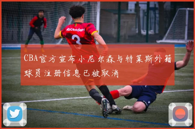 CBA官方宣布小尼尔森与特莱斯外籍球员注册信息已被取消