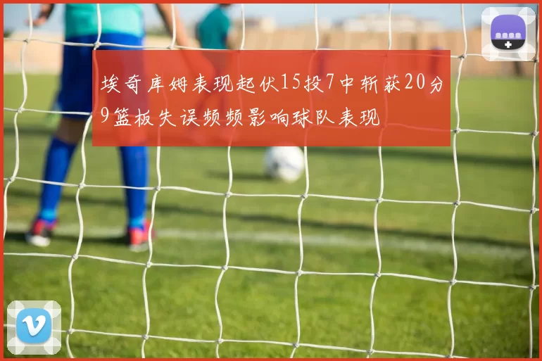 埃奇库姆表现起伏15投7中斩获20分9篮板失误频频影响球队表现