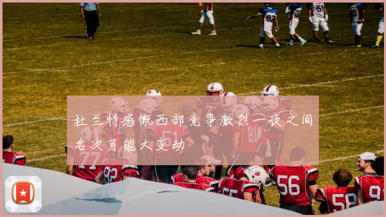 杜兰特感慨西部竞争激烈一夜之间名次可能大变动
