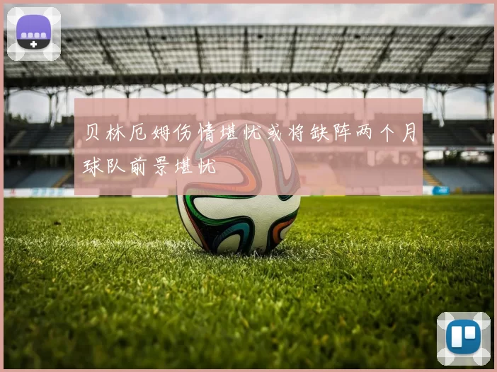 贝林厄姆伤情堪忧或将缺阵两个月球队前景堪忧