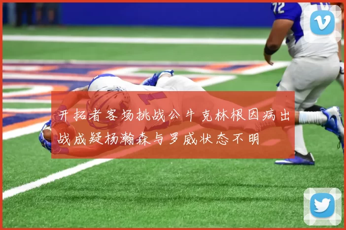开拓者客场挑战公牛克林根因病出战成疑杨瀚森与罗威状态不明