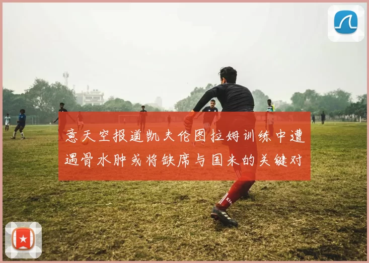 意天空报道凯夫伦图拉姆训练中遭遇骨水肿或将缺席与国米的关键对决