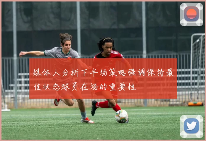 媒体人分析下半场策略强调保持最佳状态球员在场的重要性