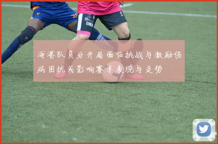 海港队负分开局面临挑战与激励伤病困扰或影响赛季表现与走势