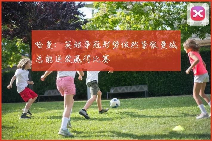 哈曼：英超争冠形势依然紧张曼城总能逆袭赢得比赛