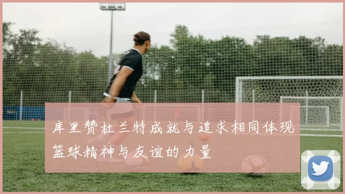 库里赞杜兰特成就与追求相同体现篮球精神与友谊的力量