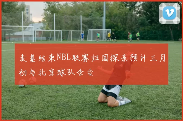 麦基结束NBL联赛归国探亲预计三月初与北京球队会合
