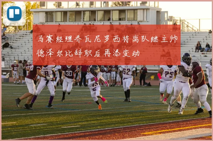 马赛经理乔瓦尼罗西将离队继主帅德泽尔比辞职后再添变动