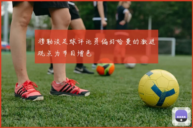 穆勒谈足球评论员偏好哈曼的激进观点为节目增色