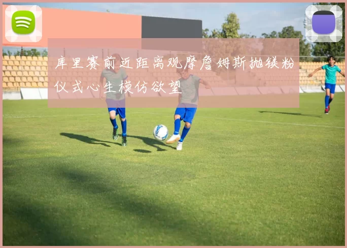 库里赛前近距离观摩詹姆斯抛镁粉仪式心生模仿欲望