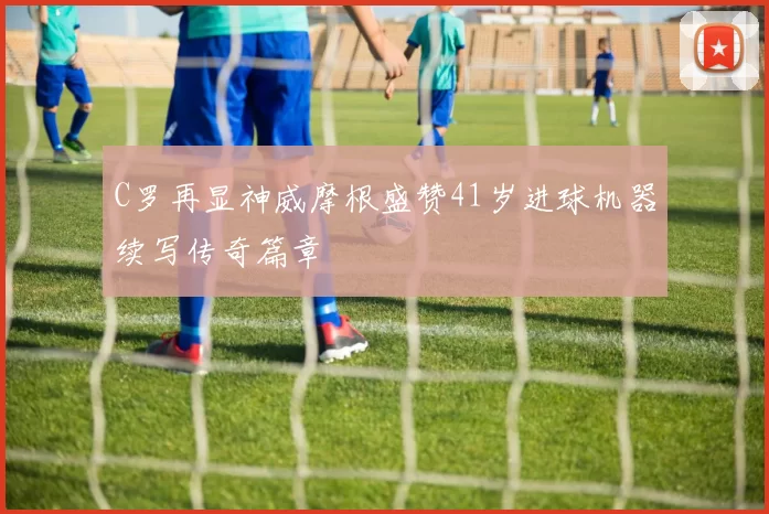 C罗再显神威摩根盛赞41岁进球机器续写传奇篇章