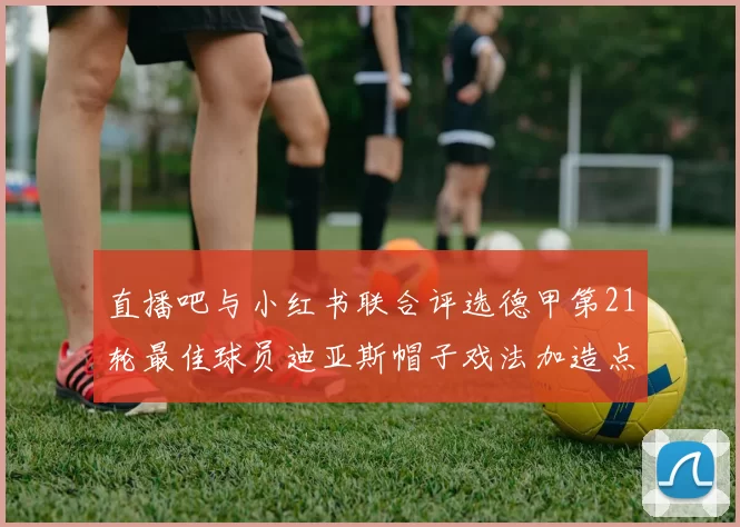 直播吧与小红书联合评选德甲第21轮最佳球员迪亚斯帽子戏法加造点独造五球
