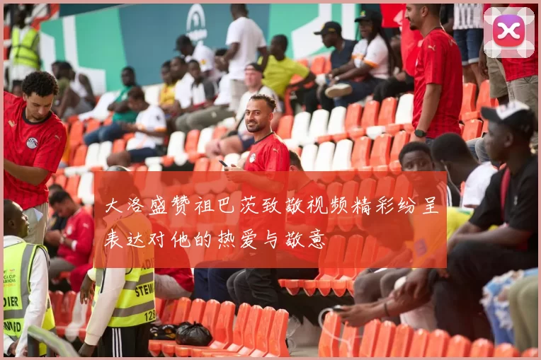 大洛盛赞祖巴茨致敬视频精彩纷呈表达对他的热爱与敬意