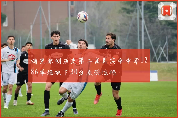 梅里尔创历史第二高真实命中率1286单场砍下30分表现惊艳