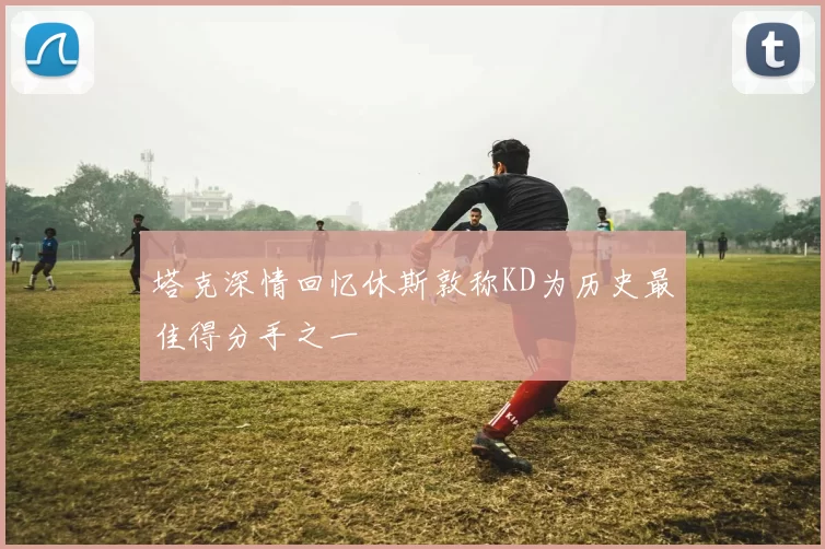 塔克深情回忆休斯敦称KD为历史最佳得分手之一