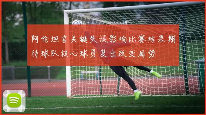 阿伦坦言关键失误影响比赛结果期待球队核心球员复出改变局势