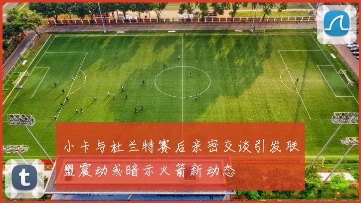 小卡与杜兰特赛后亲密交谈引发联盟震动或暗示火箭新动态