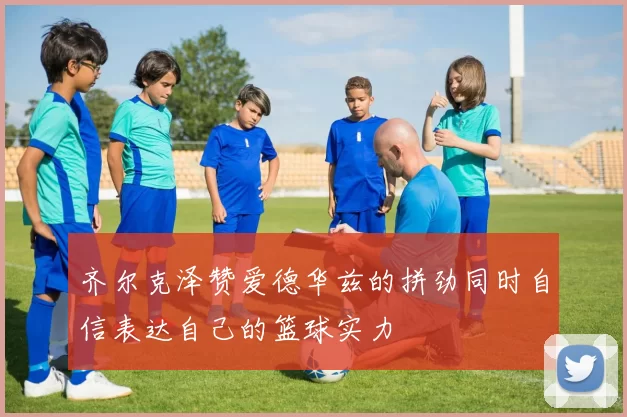 齐尔克泽赞爱德华兹的拼劲同时自信表达自己的篮球实力