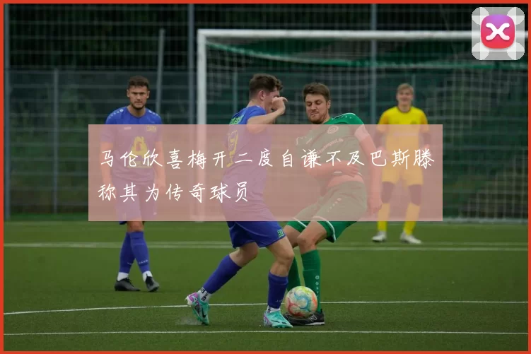 马伦欣喜梅开二度自谦不及巴斯滕称其为传奇球员