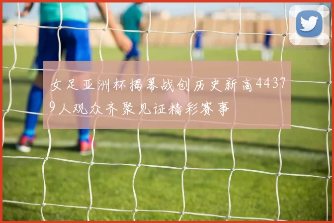 女足亚洲杯揭幕战创历史新高44379人观众齐聚见证精彩赛事