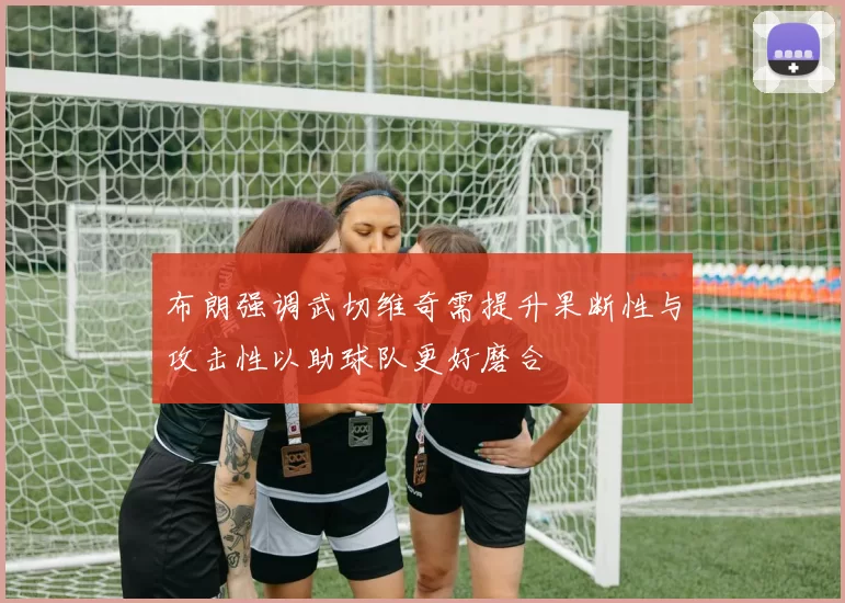 布朗强调武切维奇需提升果断性与攻击性以助球队更好磨合
