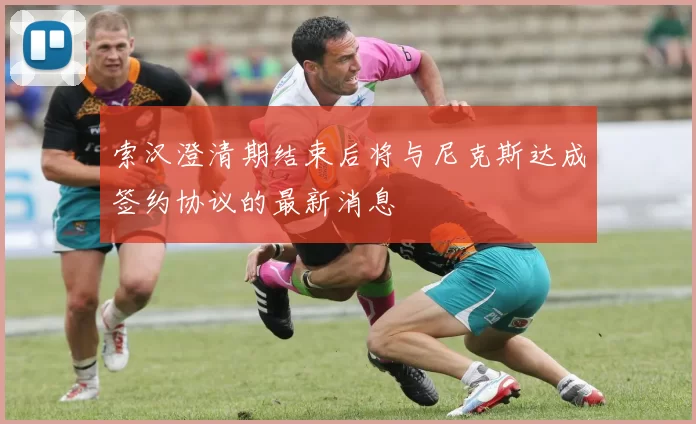 索汉澄清期结束后将与尼克斯达成签约协议的最新消息
