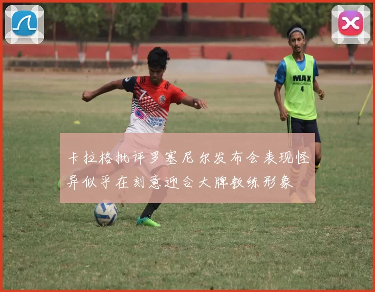 卡拉格批评罗塞尼尔发布会表现怪异似乎在刻意迎合大牌教练形象